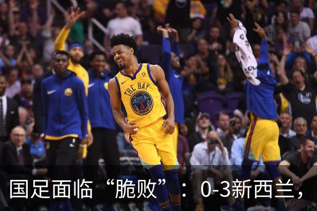国足面临“脆败”：0-3新西兰，真是打不到生命的尽头？