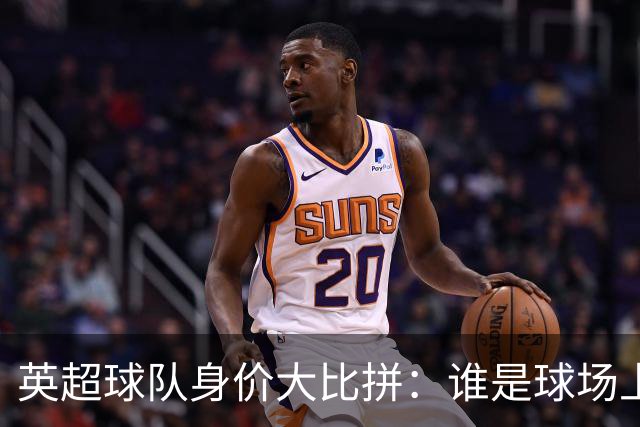 英超球队身价大比拼：谁是球场上的富豪榜首？